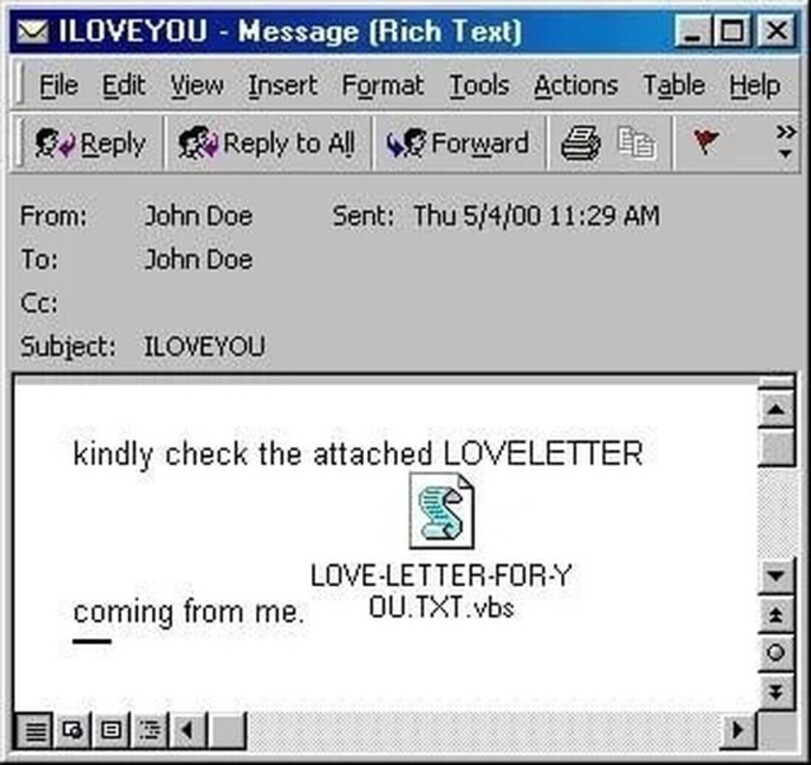 35 ILOVEYOU - Message (Rich Text) HI0E3 J File Edit View Insert Format Tools Actions Table Help ^ Reply Reply to AIJ Forward #11 r >: From: John Doe To: John Doe Cc: Subject: ILOVEYOU Sent: Thu 5/4/00 11:29 AM kindly check the attached LOVELETTER A LOVE-LETTER-FOR-Y coming from me.